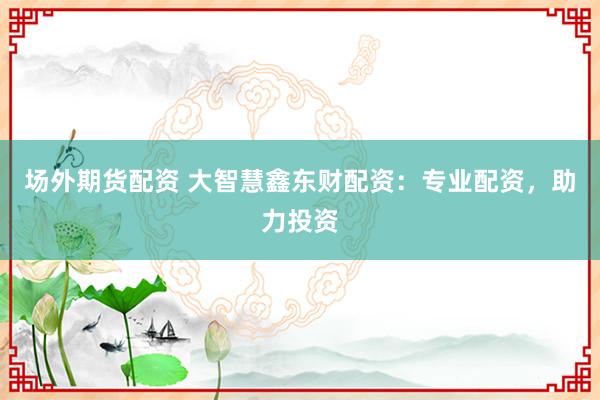 场外期货配资 大智慧鑫东财配资：专业配资，助力投资