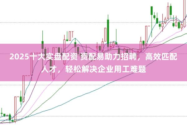 2025十大实盘配资 资配易助力招聘，高效匹配人才，轻松解决企业用工难题