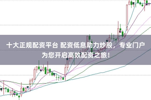 十大正规配资平台 配资低息助力炒股，专业门户为您开启高效配资之旅！
