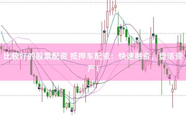 比较好的股票配资 抵押车配资：快速融资，盘活资产！