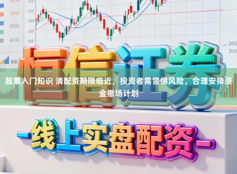 股票入门知识 清配资期限临近，投资者需警惕风险，合理安排资金撤场计划