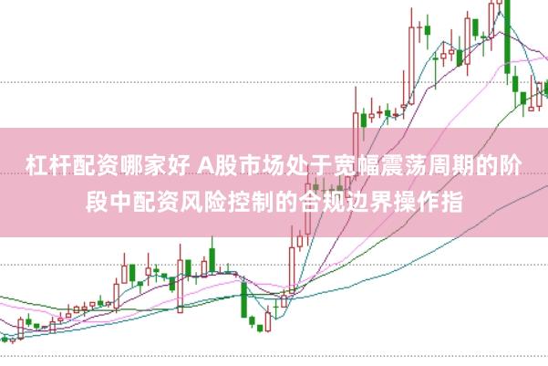 杠杆配资哪家好 A股市场处于宽幅震荡周期的阶段中配资风险控制的合规边界操作指