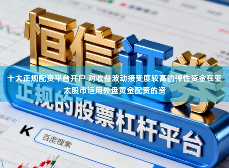 十大正规配资平台开户 对收益波动接受度较高的弹性资金在亚太股市运用外盘黄金配资的资