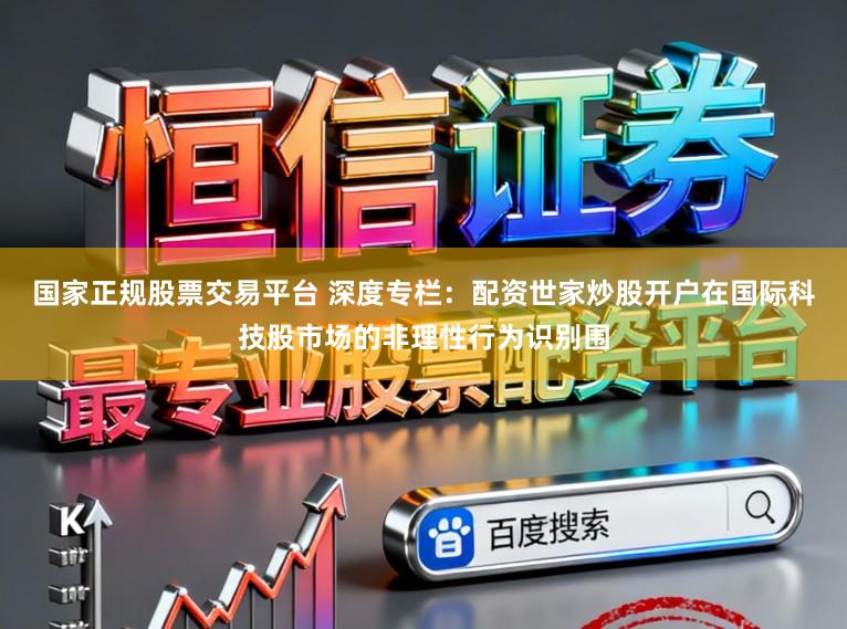 国家正规股票交易平台 深度专栏：配资世家炒股开户在国际科技股市场的非理性行为识别围