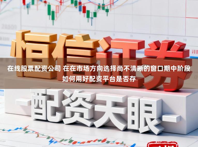 在线股票配资公司 在在市场方向选择尚不清晰的窗口期中阶段如何用好配资平台是否存