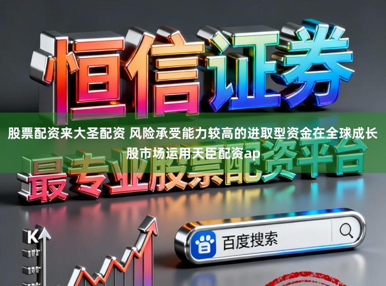 股票配资来大圣配资 风险承受能力较高的进取型资金在全球成长股市场运用天臣配资ap