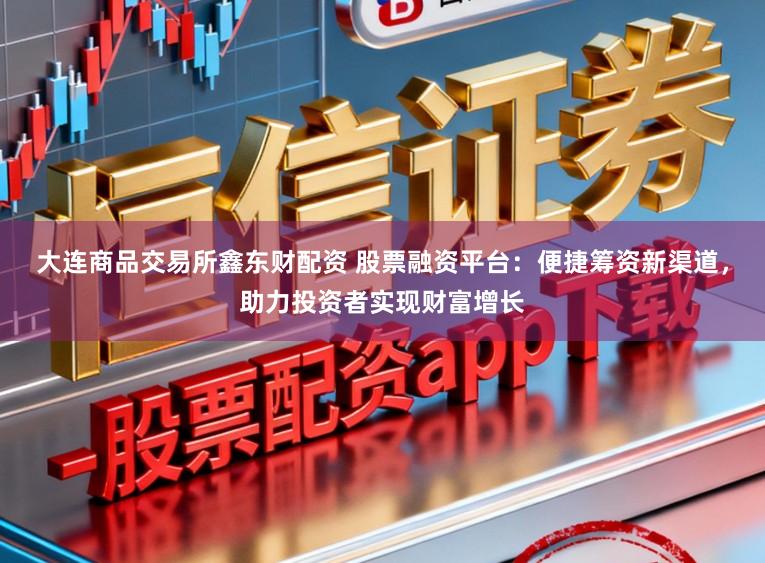 大连商品交易所鑫东财配资 股票融资平台：便捷筹资新渠道，助力投资者实现财富增长